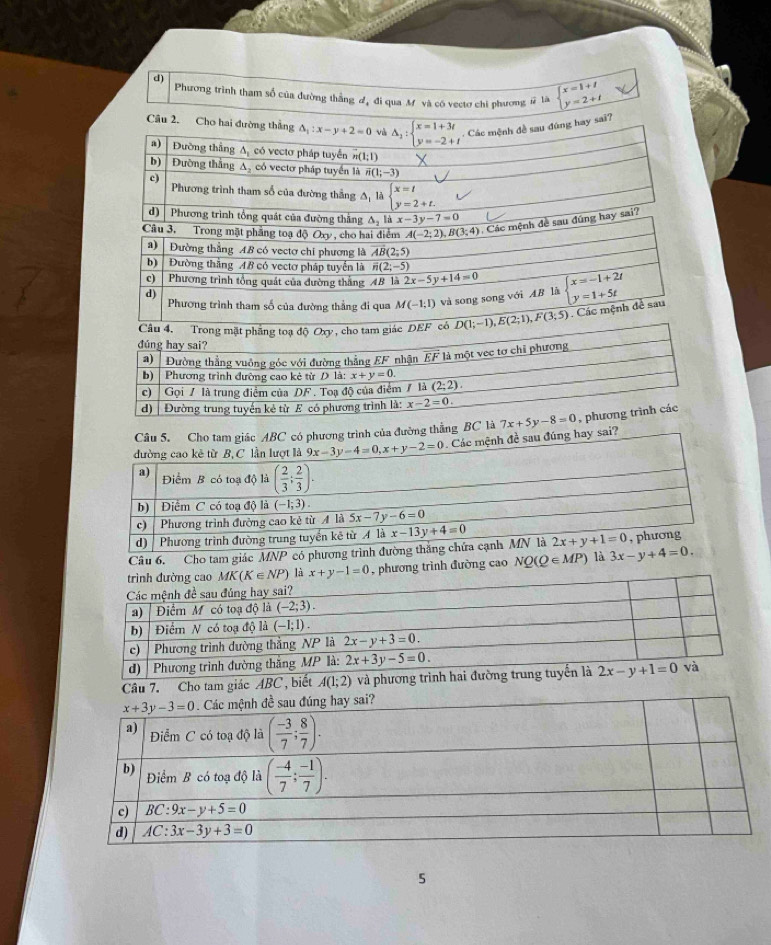 d)
Phương trình tham số của đường thẳng đ, đi qua Mỹ và có vectơ chi phương # là beginarrayl x=1+1 y=2+tendarray.
Câu 2. Cho hai đường thắng △ _1:x-y+2=0 và Delta _3:beginarrayl x=1+3t y=-2+tendarray.. Các mệnh đề sau đúng hay sai?
a) Đường thắng A, có vectơ pháp tuyển overline n(1;1)
b) Đường thắng A, có vectơ pháp tuyển là overline n(1;-3)
c)
Phương trình tham số của đường thắng A là beginarrayl x=t y=2+t.endarray.
d)  Phương trình tổng quát của đường thắng △ _2 x-3y-7=0
Câu 3. Trong mặt phẳng toạ độ Oxy , cho hai điểm A(-2;2),B(3;4) Các mệnh đề sau đúng hay sai?
a) Đường thẳng AB có vectơ chi phương là vector AB(2;5)
b) Đường thắng AB có vectơ pháp tuyển là overline n(2;-5)
c) Phương trình tổng quát của đường thắng AB là 2x-5y+14=0
d)  Phương trình tham số của đường thẳng đi qua M(-1;1) và song song với AB là beginarrayl x=-1+2t y=1+5tendarray.. Các mệnh đề sau
đường thẳng BC
sai? 
Câu 6. Cho tam giác MNP có phương trình
x+y-1=0 , phương trình đường cao NQ(Q∈ MP) là 3x-y+4=0.
Câu 7. Cho tam giác ABC, biết A(1;2) và phương trình hai đư
5