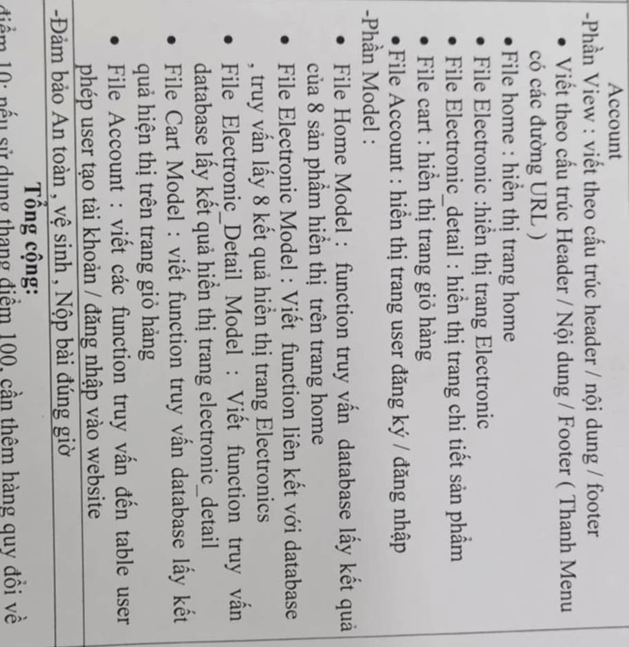 Account 
-Phần View : viết theo cấu trúc header / nội dung / footer 
Viết theo cầu trúc Header / Nội dung / Footer ( Thanh Menu 
có các đường URL ) 
* File home : hiển thị trang home 
File Electronic :hiển thị trang Electronic 
File Electronic_detail : hiển thị trang chi tiết sản phẩm 
* File cart : hiển thị trang giỏ hàng 
File Account : hiển thị trang user đăng ký / đăng nhập 
-Phần Model : 
File Home Model : function truy vấn database lấy kết quả 
của 8 sản phẩm hiển thị trên trang home 
File Electronic Model : Viết function liên kết với database 
, truy vấn lấy 8 kết quả hiển thị trang Electronics 
File Electronic_Detail Model : Viết function truy vấn 
database lấy kết quả hiển thị trang electronic_detail 
* File Cart Model : viết function truy vấn database lấy kết 
quả hiện thị trên trang giỏ hảng 
File Account : viết các function truy vấn đến table user 
phép user tạo tài khoản / đăng nhập vào website 
-Đảm bảo An toàn , vệ sinh , Nộp bài đúng giờ 
Tổng cộng: 
điểm 10: nếu sử dụng thang điểm 100, cần thêm hàng quy đồi về