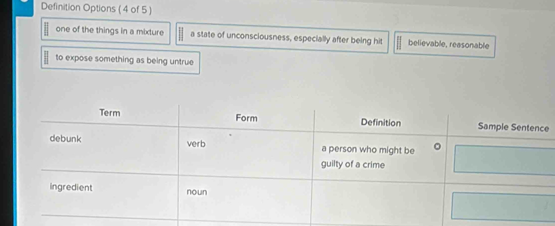 Definition Options ( 4 of 5 )
one of the things in a mixture a state of unconsciousness, especially after being hit believable, reasonable
to expose something as being untrue
e