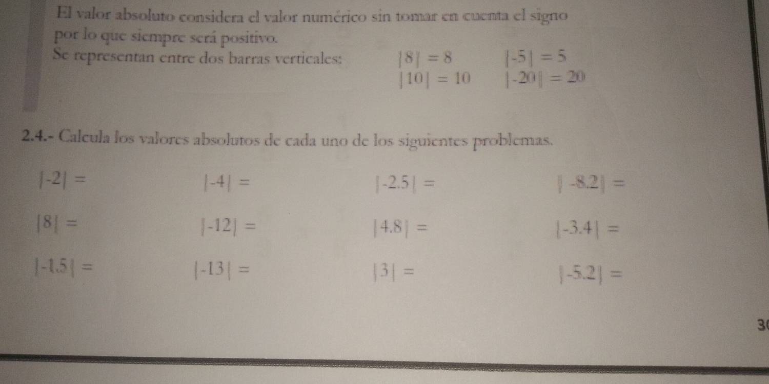 El valor absoluto considera el valor numérico sin tomar en cuenta el signo 
por lo que siempre será positivo. 
Se representan entre dos barras verticales: |8|=8 |-5|=5
|10|=10 |-20|=20
2.4.- Calcula los valores absolutos de cada uno de los siguientes problemas.
|-2|=
|-4|=
|-2.5|=
|-8.2|=
|8|=
|-12|=
|4.8|=
|-3.4|=
|-1.5|=
|-13|=
|3|=
|-5.2|=
3