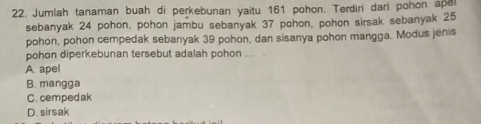 Jumlah tanaman buah di perkebunan yaitu 161 pohon. Terdiri dan pohon apel
sebanyak 24 pohon, pohon jambu sebanyak 37 pohon, pohon sirsak sebanyak 25
pohon, pohon cempedak sebanyak 39 pohon, dan sisanya pohon mangga. Modus jenis
pohon diperkebunan tersebut adalah pohon ...
A apel
B. mangga
C. cempedak
D. sirsak