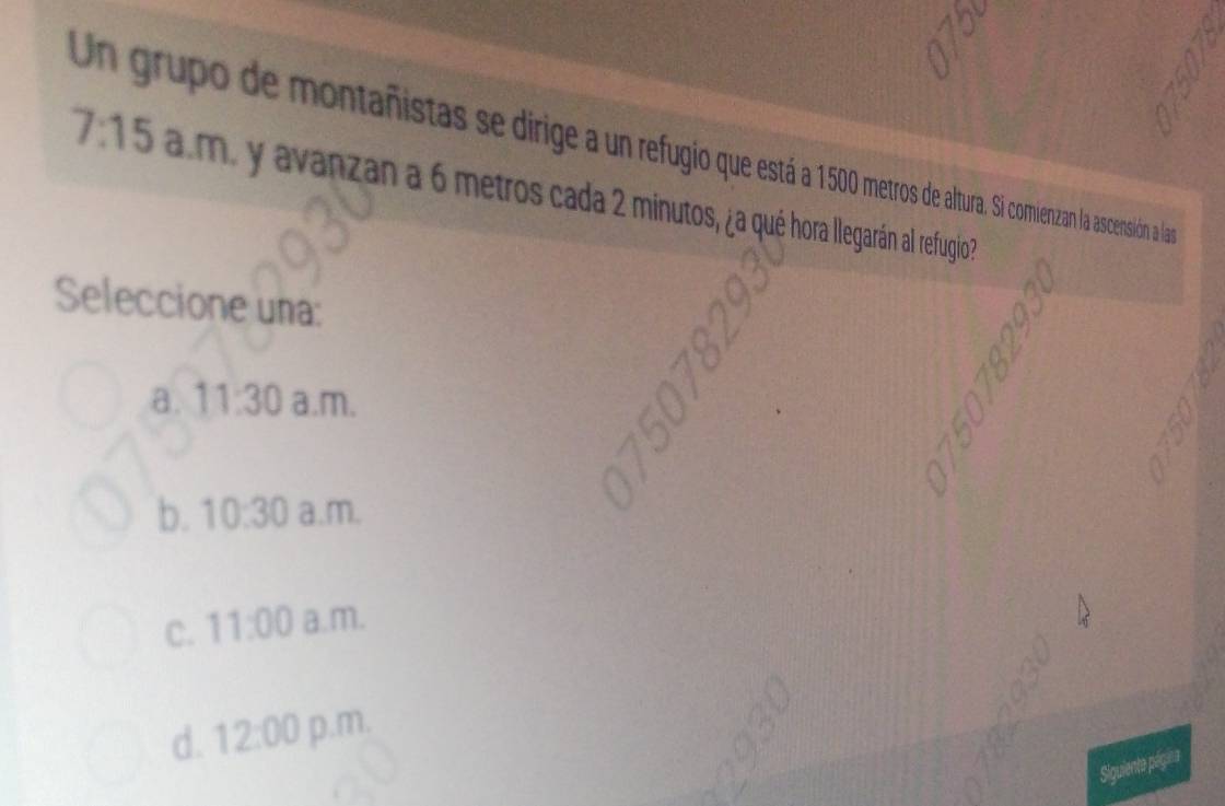 Un grupo de montañistas se dirge r etros de altura. Si comienzan la ascensión a lan
7:15 am. y avanzan a 6 metros cada 2 minutos, ¿za qué hora llegarán al refugio?
Seleccione una:
a. 11:30 a.m.
b. 10:30 a.m.
C. 11:00 a.m.
d. 12:00 p.m.
Siguiente página