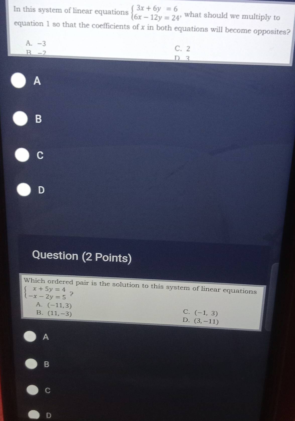 In this system of linear equations beginarrayl 3x+6y=6 6x-12y=24endarray. , what should we multiply to
equation 1 so that the coefficients of x in both equations will become opposites?
A. -3
B -2
C. 2
D 3
A
B
C
D
Question (2 Points)
Which ordered pair is the solution to this system of linear equations
beginarrayl x+5y=4 -x-2y=5endarray. ?
A. (-11,3)
C.
B. (11,-3) (-1,3)
D. (3,-11)
A
B
C
D