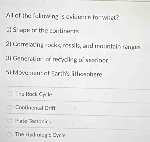 All of the following is evidence for what?
1) Shape of the continents
2) Correlating rocks, fossils, and mountain ranges
3) Generation of recycling of seafloor
5) Movement of Earth's lithosphere
The Rock Cycle
Continental Drift
Plate Tectonics
The Hydrologic Cycle