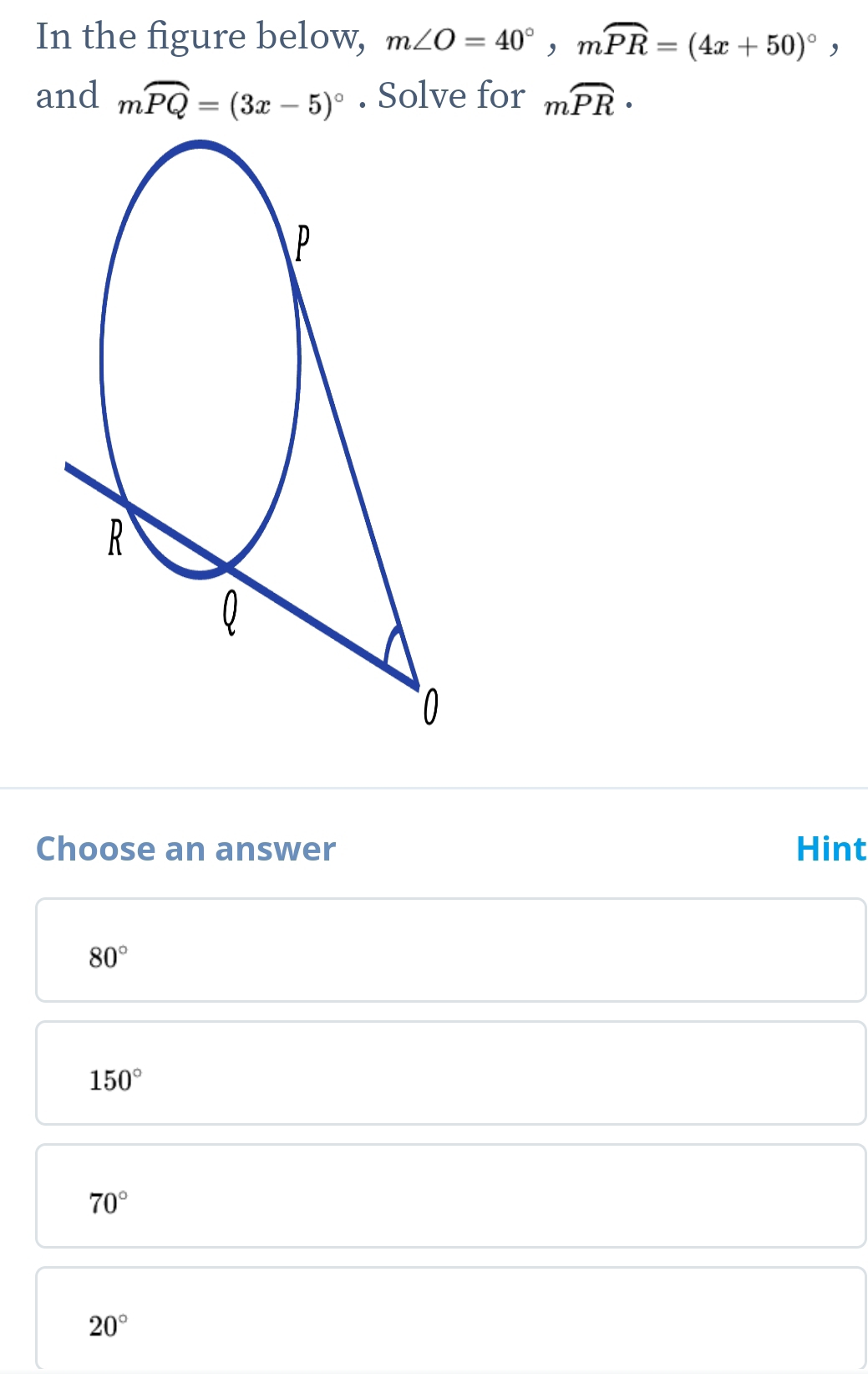 In the figure below, m∠ O=40°, mwidehat PR=(4x+50)^circ , 
and moverline PQ=(3x-5)^circ . Solve for moverline PR · 
Choose an answer Hint
80°
150°
70°
20°