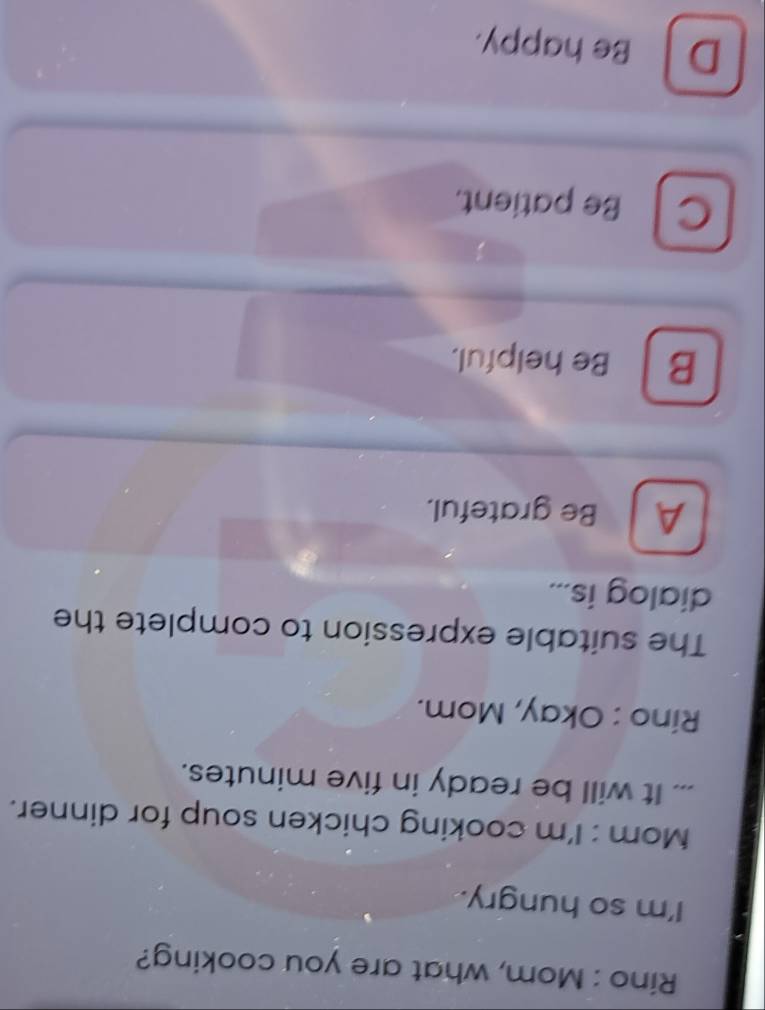 Rino : Mom, what are you cooking?
I'm so hungry.
Mom : I'm cooking chicken soup for dinner.
... It will be ready in five minutes.
Rino : Okay, Mom.
The suitable expression to complete the
dialog is...
A Be grateful.
B Be helpful.
C Be patient.
D Be happy.