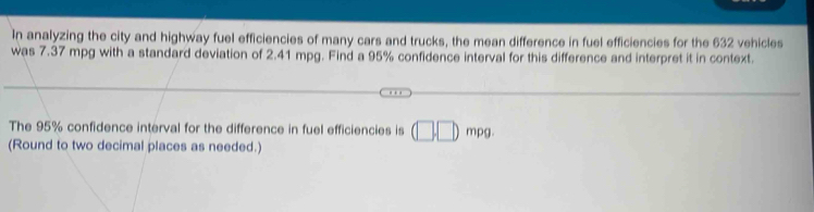 In analyzing the city and highway fuel efficiencies of many cars and trucks, the mean difference in fuel efficiencies for the 632 vehicles 
was 7.37 mpg with a standard deviation of 2.41 mpg. Find a 95% confidence interval for this difference and interpret it in context. 
The 95% confidence interval for the difference in fuel efficiencies is (□ ,□ )mpg. 
(Round to two decimal places as needed.)