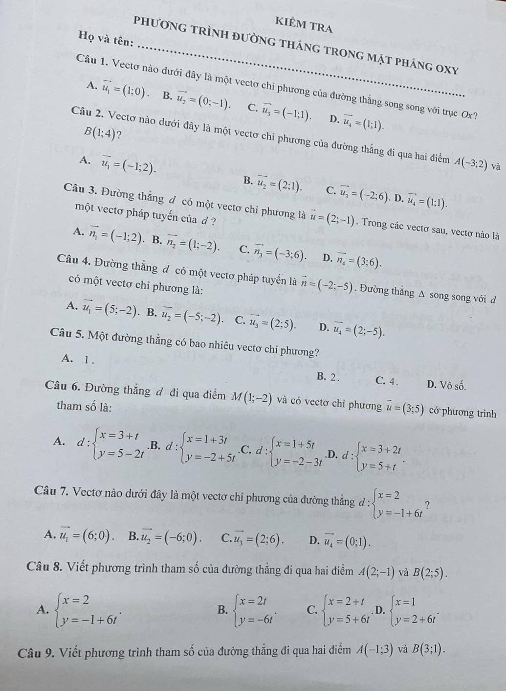 KIÊM TRA
Họ và tên:
phương trình đường tháng trong mặt pháng oxy
Câu 1. Vectơ nào dưới đây là một vectơ chỉ phương của đường thẳng song song với trục Ox?
A. vector u_1=(1;0). B. vector u_2=(0;-1). C. vector u_3=(-1;1). vector u_4=(1;1).
D.
B(1;4) ?
Câu 2. Vectơ nào dưới đây là một vectơ chỉ phương của đường thẳng đi qua hai điểm A(-3;2) và
A. vector u_1=(-1;2). B. vector u_2=(2;1). vector u_3=(-2;6)
C.
. D. vector u_4=(1;1).
Câu 3. Đường thắng d có một vectơ chỉ phương là vector u=(2;-1). Trong các vectơ sau, vectơ nào là
một vectơ pháp tuyến của d ?
A. vector n_1=(-1;2). B. vector n_2=(1;-2). C. vector n_3=(-3;6). D. vector n_4=(3;6).
Câu 4. Đường thắng đ có một vectơ pháp tuyến là vector n=(-2;-5). Đường thắng Δ song song với d
có một vectơ chỉ phương là:
A. vector u_1=(5;-2). B. vector u_2=(-5;-2) C. vector u_3=(2;5). D. vector u_4=(2;-5).
Câu 5. Một đường thắng có bao nhiêu vectơ chỉ phương?
A. 1 . C. 4 . D. Vô số.
B. 2 .
Câu 6. Đường thẳng đ đi qua điểm M(1;-2) và có vectơ chi phương vector u=(3;5) có phương trình
tham số là:
A. d:beginarrayl x=3+t y=5-2tendarray. .B. d:beginarrayl x=1+3t y=-2+5tendarray. C. d:beginarrayl x=1+5t y=-2-3tendarray. .D. d:beginarrayl x=3+2t y=5+tendarray. .
Câu 7. Vectơ nào dưới đây là một vectơ chỉ phương của đường thẳng đ : :beginarrayl x=2 y=-1+6tendarray. ?
A. vector u_1=(6;0). B. vector u_2=(-6;0). C. vector u_3=(2;6). D. vector u_4=(0;1).
Câu 8. Viết phương trình tham số của đường thẳng đi qua hai điểm A(2;-1) và B(2;5).
A. beginarrayl x=2 y=-1+6tendarray. . beginarrayl x=2t y=-6tendarray. . C. beginarrayl x=2+t y=5+6tendarray.. D. beginarrayl x=1 y=2+6tendarray. .
B.
Câu 9. Viết phương trình tham số của đường thẳng đi qua hai điểm A(-1;3) và B(3;1).