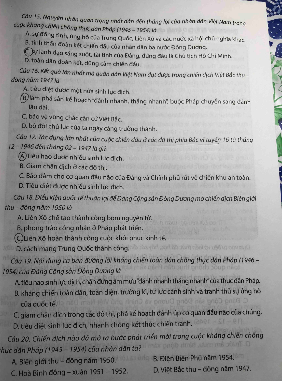 Nguyên nhân quan trọng nhất dẫn đến thắng lợi của nhân dân Việt Nam trong
cuộc kháng chiến chống thực dân Pháp (1945 - 1954) là
A. sự đồng tình, ủng hộ của Trung Quốc, Liên Xô và các nước xã hội chủ nghĩa khác.
B. tinh thần đoàn kết chiến đấu của nhân dân ba nước Đông Dương.
C. sự lãnh đạo sáng suốt, tài tình của Đảng, đứng đầu là Chủ tịch Hồ Chí Minh.
D. toàn dân đoàn kết, dũng cảm chiến đấu.
Câu 16. Kết quả lớn nhất mà quân dân Việt Nam đạt được trong chiến dịch Việt Bắc thu -
đông năm 1947 là
A. tiêu diệt được một nửa sinh lực địch.
B) làm phá sản kế hoạch ''đánh nhanh, thắng nhanh'', buộc Pháp chuyển sang đánh
lâu dài.
C. bảo vệ vững chắc căn cứ Việt Bắc.
D. bộ đội chủ lực của ta ngày càng trưởng thành.
Câu 17. Tác dụng lớn nhất của cuộc chiến đấu ở các đô thị phía Bắc vĩ tuyến 16 từ tháng
12 - 1946 đến tháng 02 - 1947 là gì?
(A)Tiêu hao được nhiều sinh lực địch.
B. Giam chân địch ở các đô thị.
C. Bảo đảm cho cơ quan đầu não của Đảng và Chính phủ rút về chiến khu an toàn.
D. Tiêu diệt được nhiều sinh lực địch.
Câu 18. Điều kiện quốc tế thuận lợi để Đảng Cộng sản Đông Dương mở chiến dịch Biên giới
thu - đông năm 1950 là
A. Liên Xô chế tạo thành công bom nguyên tử.
B. phong trào công nhân ở Pháp phát triển.
C) Liên Xô hoàn thành công cuộc khôi phục kinh tế.
D. cách mạng Trung Quốc thành công.
Câu 19. Nội dung cơ bản đường lối kháng chiến toàn dân chống thực dân Pháp (1946 -
1954) của Đảng Cộng sản Đông Dương là
A. tiêu hao sinh lực địch, chặn đứng âm mưu ''đánh nhanh thắng nhanh'' của thực dân Pháp.
B. kháng chiến toàn dân, toàn diện, trường kì, tự lực cánh sinh và tranh thủ sự ủng hộ
của quốc tế.
C. giam chân địch trong các đô thị, phá kế hoạch đánh úp cơ quan đầu não của chúng.
D. tiêu diệt sinh lực địch, nhanh chóng kết thúc chiến tranh.
Câu 20. Chiến dịch nào đã mở ra bước phát triển mới trong cuộc kháng chiến chống
thực dân Pháp (1945 - 1954) của nhân dân ta?
A. Biên giới thu - đông năm 1950. B. Điện Biên Phủ năm 1954.
C. Hoà Bình đông - xuân 1951 - 1952.  D. Việt Bắc thu - đông năm 1947.