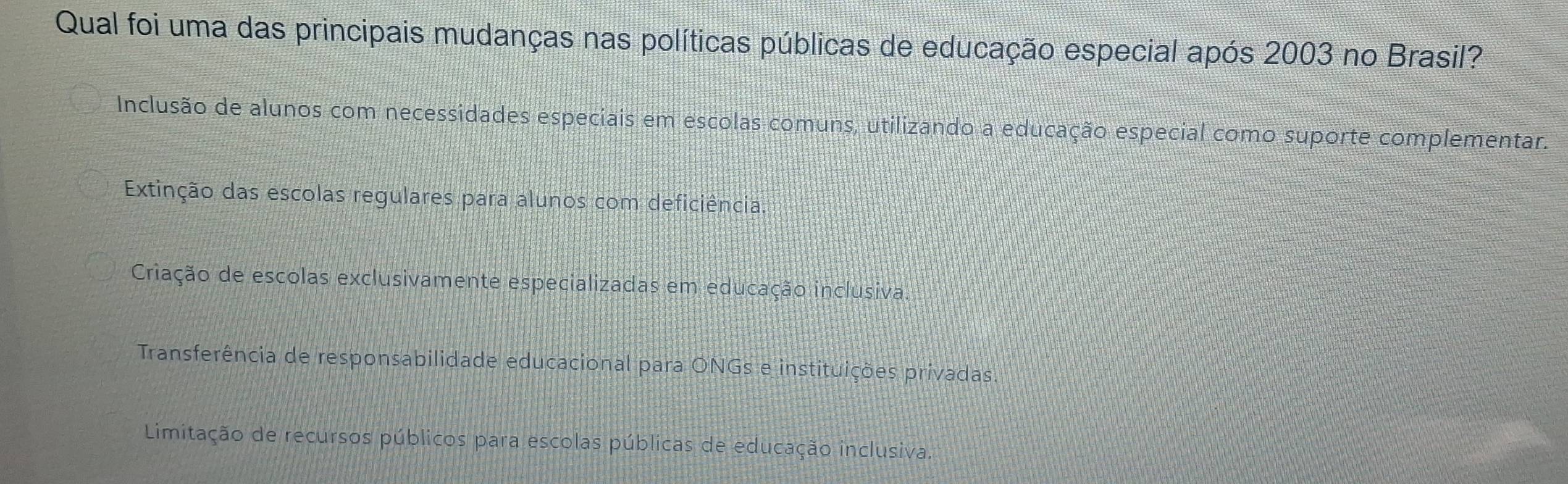 Qual foi uma das principais mudanças nas políticas públicas de educação especial após 2003 no Brasil?
Inclusão de alunos com necessidades especiais em escolas comuns, utilizando a educação especial como suporte complementar.
Extinção das escolas regulares para alunos com deficiência
Criação de escolas exclusivamente especializadas em educação inclusiva.
Transferência de responsabilidade educacional para ONGs e instituições privadas
Limitação de recursos públicos para escolas públicas de educação inclusiva.