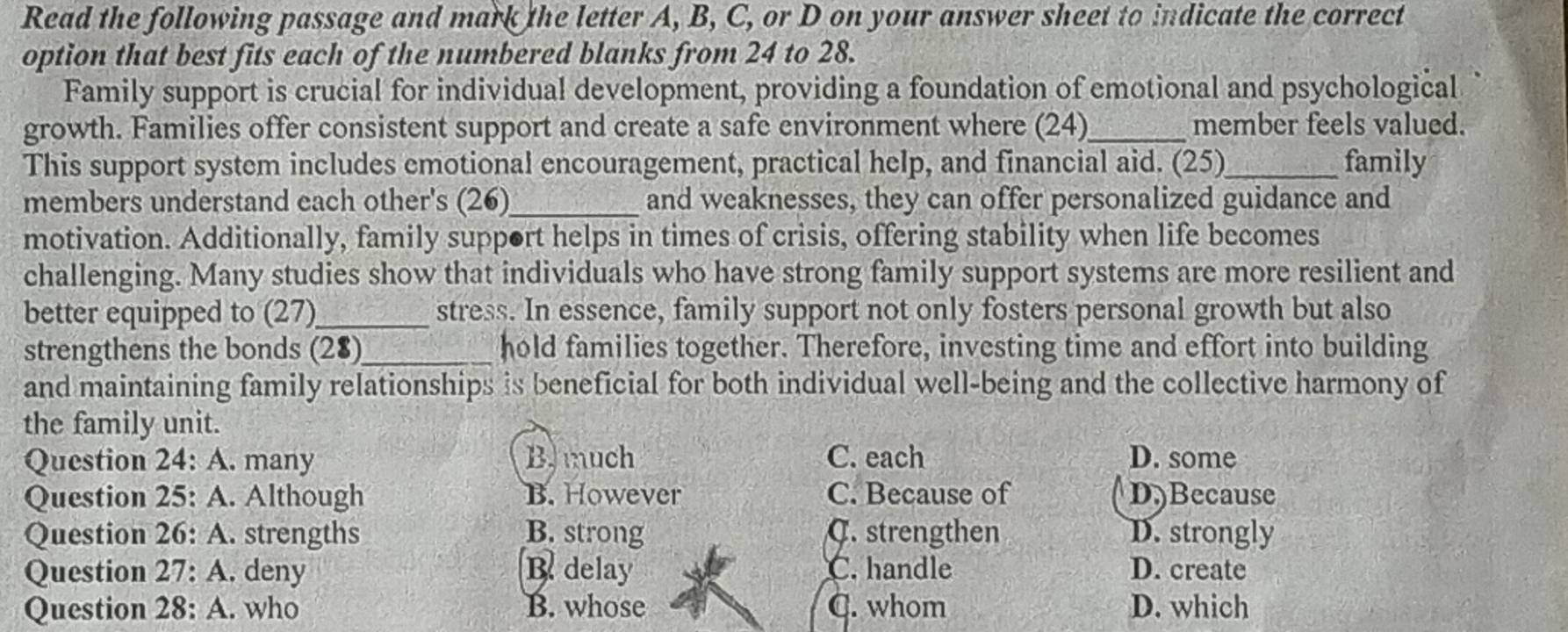 Read the following passage and mark the letter A, B, C, or D on your answer sheet to indicate the correct
option that best fits each of the numbered blanks from 24 to 28.
Family support is crucial for individual development, providing a foundation of emotional and psychological
growth. Families offer consistent support and create a safe environment where (24)_ member feels valued.
This support system includes emotional encouragement, practical help, and financial aid. (25)_ family
members understand each other's (26)_ and weaknesses, they can offer personalized guidance and
motivation. Additionally, family support helps in times of crisis, offering stability when life becomes
challenging. Many studies show that individuals who have strong family support systems are more resilient and
better equipped to (27)_ stress. In essence, family support not only fosters personal growth but also
strengthens the bonds (28)_ hold families together. Therefore, investing time and effort into building
and maintaining family relationships is beneficial for both individual well-being and the collective harmony of
the family unit.
Question 24: A. many B. much C. each D. some
Question 25: A. Although B. However C. Because of D)Because
Question 26: A. strengths B. strong C. strengthen D. strongly
Question 27: A. deny B. delay C. handle D. create
Question 28: A. who B. whose C. whom D. which