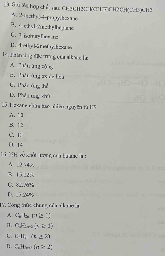 Gọi tên hợp chất sau: CH3CH2CH(C3H7)CH2CH(CH3)CH3
A. 2 -methyl- 4 -propylhexane
B. 4 -ethy1- 2methylheptane
C. 3 -isobutylhexane
D. 4 -ethyl- 2methylhexane
14. Phản ứng đặc trưng của alkane là:
A. Phản ứng cộng
B. Phản ứng oxide hóa
C. Phản ứng thế
D. Phản ứng khử
15. Hexane chứa bao nhiêu nguyên tử H?
A. 10
B. 12
C. 13
D. 14
16. % H về khối lượng của butane là :
A. 12.74%
B. 15.12%
C. 82.76%
D. 17.24%
17. Công thức chung của alkane là:
A. C_nH_2n(n≥ 1)
B. C_nH_2n+2(n≥ 1)
C. C_nH_2n(n≥ 2)
D. C_nH_2n+2(n≥ 2)