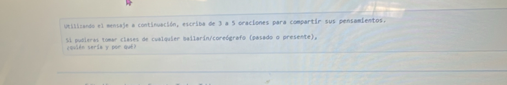 Utilizando el mensaje a continuación, escriba de 3 a 5 oraciones para compartir sus pensamientos. 
Si pudieras tomar clases de cualquier bailarín/coreógrafo (pasado o presente), 
¿quién sería y por qué?