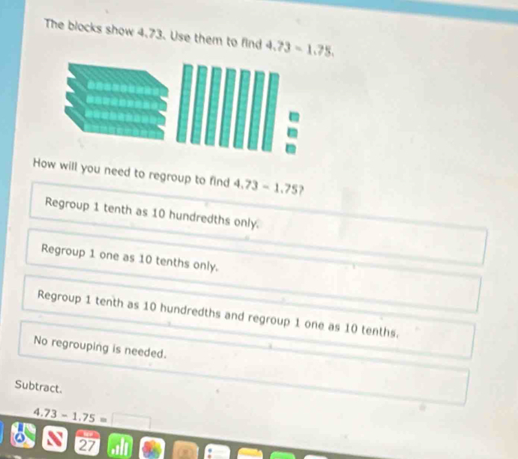 The blocks show 4.73. Use them to find 4.73-1.75. 
How will you need to regroup to find 4.73-1.75 2
Regroup 1 tenth as 10 hundredths only.
Regroup 1 one as 10 tenths only.
Regroup 1 tenth as 10 hundredths and regroup 1 one as 10 tenths.
No regrouping is needed.
Subtract.
4.73-1.75=□
27