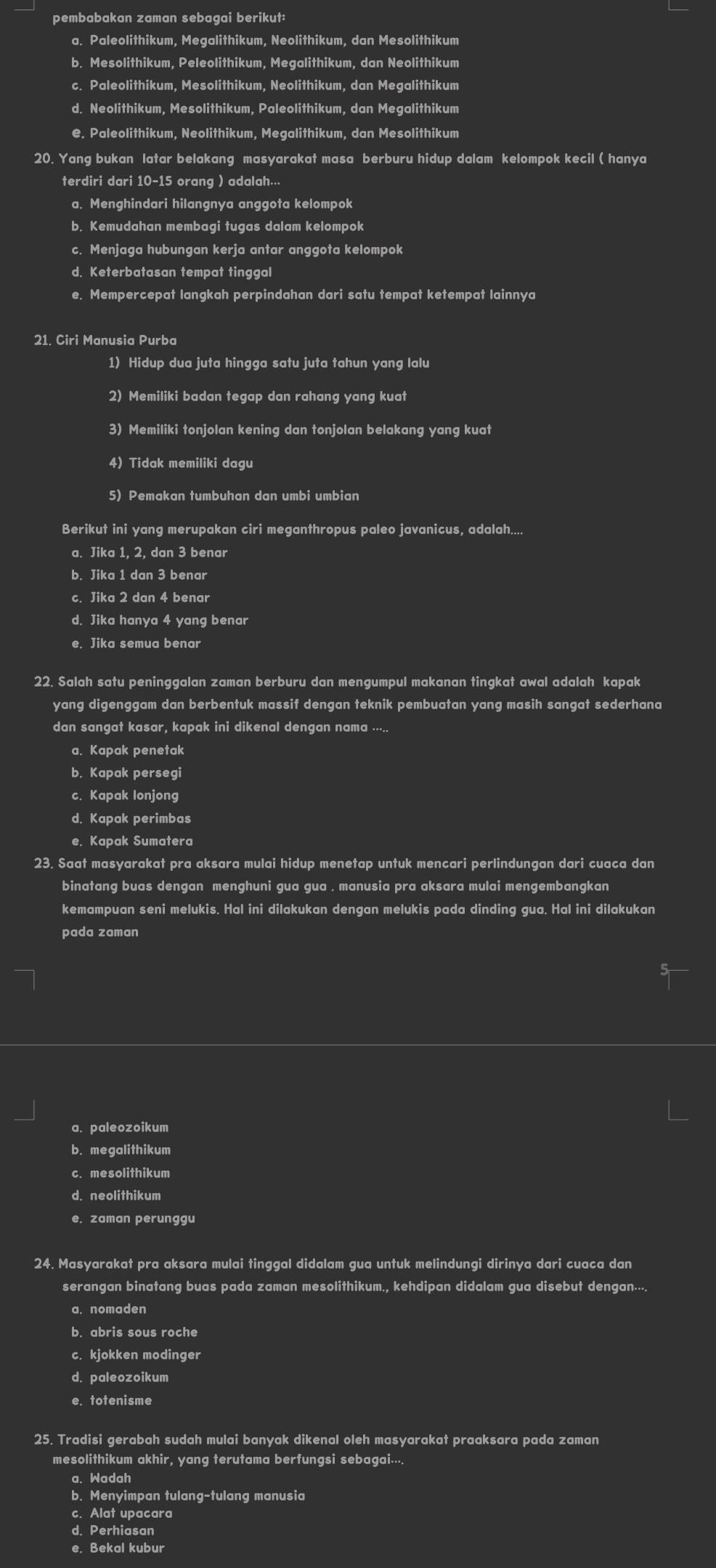 pembabakan zaman sebagai berikut:
a. Paleolithikum, Megalithikum, Neolithikum, dan Mesolithikum
b. Mesolithikum, Peleolithikum, Megalithikum, dan Neolithikum
c. Paleolithikum, Mesolithikum, Neolithikum, dan Megalithikum
d. Neolithikum, Mesolithikum, Paleolithikum, dan Megalithikum
e. Paleolithikum, Neolithikum, Megalithikum, dan Mesolithikum
20. Yang bukan latar belakang masyarakat masa berburu hidup dalam kelompok kecil ( hanya
terdiri dari 10-15 orang ) adalah...
a. Menghindari hilangnya anggota kelompok
b. Kemudahan membagi tugas dalam kelompok
c. Menjaga hubungan kerja antar anggota kelompok
d. Keterbatasan tempat tinggal
e. Mempercepat langkah perpindahan dari satu tempat ketempat lainnya
21. Ciri Manusia Purba
1) Hidup dua juta hingga satu juta tahun yang lalu
2) Memiliki badan tegap dan rahang yang kuat
3) Memiliki tonjolan kening dan tonjolan belakang yang kuat
4) Tidak memiliki dagu
5) Pemakan tumbuhan dan umbi umbian
Berikut ini yang merupakan ciri meganthropus paleo javanicus, adalah....
a. Jika 1, 2, dan 3 benar
b. Jika 1 dan 3 benar
c. Jika 2 dan 4 benar
d. Jika hanya 4 yang benar
e. Jika semua benar
22. Salah satu peninggalan zaman berburu dan mengumpul makanan tingkat awal adalah kapak
yang digenggam dan berbentuk massif dengan teknik pembuatan yang masih sangat sederhana
dan sangat kasar, kapak ini dikenal dengan nama .....
a. Kapak penetak
b. Kapak persegi
c. Kapak lonjong
d. Kapak perimbas
e. Kapak Sumatera
23. Saat masyarakat pra aksara mulai hidup menetap untuk mencari perlindungan dari cuaca dan
binatang buas dengan menghuni gua gua . manusia pra aksara mulai mengembangkan
kemampuan seni melukis. Hal ini dilakukan dengan melukis pada dinding gua. Hal ini dilakukan
pada zaman
a. paleozoikum
b. megalithikum
c. mesolithikum
d. neolithikum
e. zaman perunggu
24. Masyarakat pra aksara mulai tinggal didalam gua untuk melindungi dirinya dari cuaca dan
serangan binatang buas pada zaman mesolithikum., kehdipan didalam gua disebut dengan....
a. nomaden
b. abris sous roche
c. kjokken modinger
d. paleozoikum
e. totenisme
25. Tradisi gerabah sudah mulai banyak dikenal oleh masyarakat praaksara pada zaman
mesolithikum akhir, yang terutama berfungsi sebagai....
a. Wadah
b. Menyimpan tulang-tulang manusia
c. Alat upacara
d. Perhiasan
e. Bekal kubur