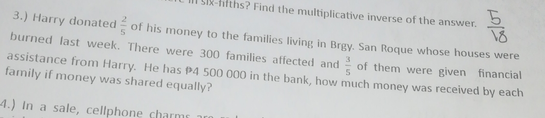 Il six-fifths? Find the multiplicative inverse of the answer. 
3.) Harry donated  2/5  of his money to the families living in Brgy. San Roque whose houses were 
burned last week. There were 300 families affected and  3/5  of them were given financial 
assistance from Harry. He has 4 500 000 in the bank, how much money was received by each 
family if money was shared equally? 
4.) In a sale, cellphone charms