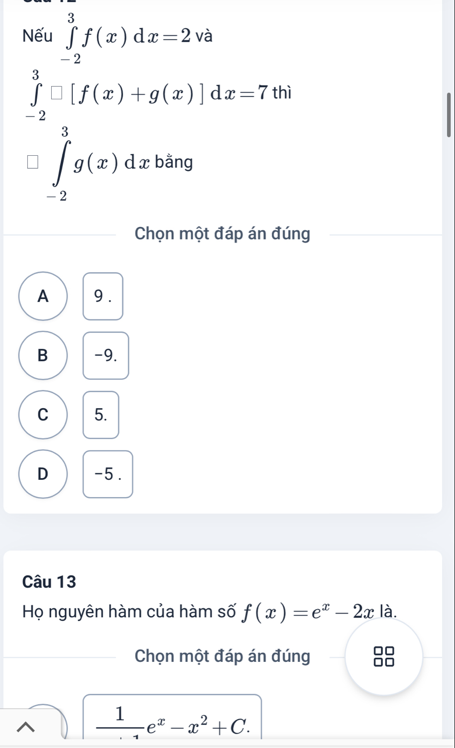 .beginarrayr 360∈tlimits _(-2)^5f(x)dx=2vb ∈tlimits _(-2)^3f(x)+g(x)]dx=7.endarray.
hì
∈tlimits _2^(3g(x)dxbang
Chọn một đáp án đúng
A 9.
B -9.
C 5.
D -5.
Câu 13
Họ nguyên hàm của hàm số f(x)=e^x)-2x la 
Chọn một đáp án đúng
frac 1e^x-x^2+C.