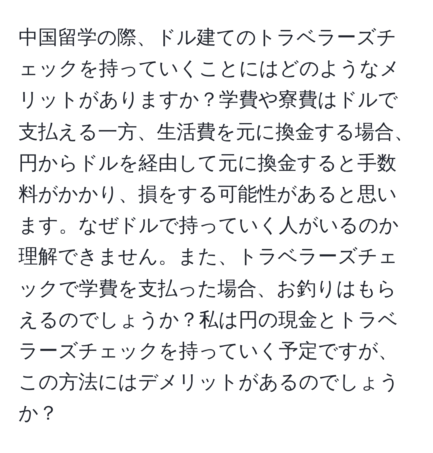 中国留学の際、ドル建てのトラベラーズチェックを持っていくことにはどのようなメリットがありますか？学費や寮費はドルで支払える一方、生活費を元に換金する場合、円からドルを経由して元に換金すると手数料がかかり、損をする可能性があると思います。なぜドルで持っていく人がいるのか理解できません。また、トラベラーズチェックで学費を支払った場合、お釣りはもらえるのでしょうか？私は円の現金とトラベラーズチェックを持っていく予定ですが、この方法にはデメリットがあるのでしょうか？