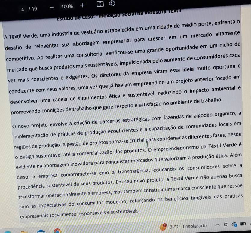 4 / 10 100% +
* Estudo de Caso: ''Inovação Social na industria Textil
A Têxtil Verde, uma indústria de vestuário estabelecida em uma cidade de médio porte, enfrenta o
desafio de reinventar sua abordagem empresarial para crescer em um mercado altamente
competitivo. Ao realizar uma consultoria, verificou-se uma grande oportunidade em um nicho de
mercado que busca produtos mais sustentáveis, impulsionada pelo aumento de consumidores cada
vez mais conscientes e exigentes. Os diretores da empresa viram essa ideia muito oportuna e
condizente com seus valores, uma vez que já haviam empreendido um projeto anterior focado em
desenvolver uma cadeia de suprimentos ética e sustentável, reduzindo o impacto ambiental e
promovendo condições de trabalho que gere respeito e satisfação no ambiente de trabalho.
O novo projeto envolve a criação de parcerias estratégicas com fazendas de algodão orgânico, a
implementação de práticas de produção ecoeficientes e a capacitação de comunidades locais em
regiões de produção. A gestão de projetos torna-se crucial para coordenar as diferentes fases, desde
o design sustentável até a comercialização dos produtos. O empreendedorismo da Têxtil Verde é
evidente na abordagem inovadora para conquistar mercados que valorizam a produção ética. Além
disso, a empresa compromete-se com a transparência, educando os consumidores sobre a
procedência sustentável de seus produtos. Em seu novo projeto, a Têxtil Verde não apenas busca
transformar operacionalmente a empresa, mas também construir uma marca consciente que ressoe
com as expectativas do consumidor moderno, reforçando os benefícios tangíveis das práticas
empresariais socialmente responsáveis e sustentáveis.
32°C Ensolarado