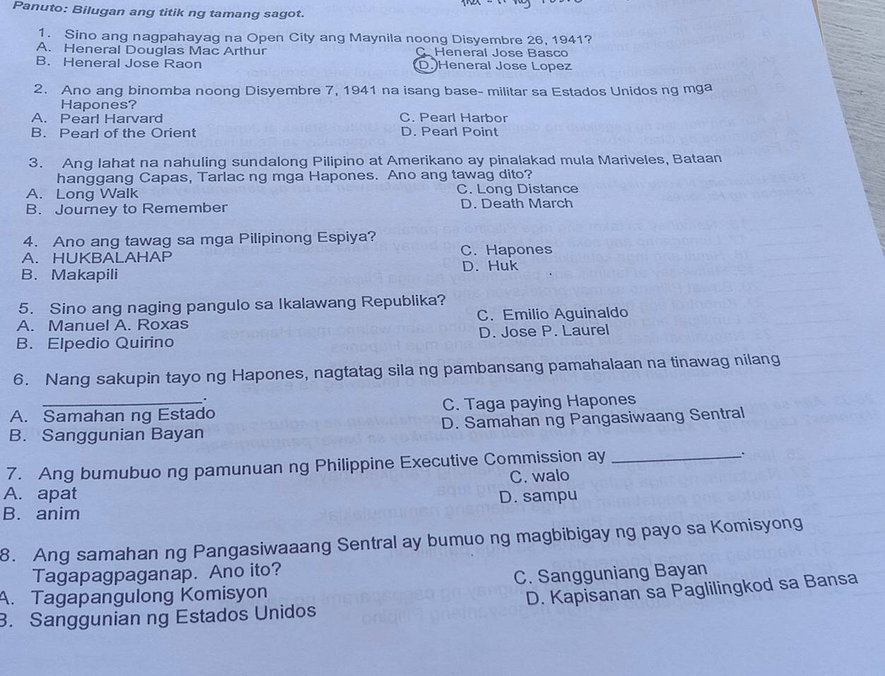 Panuto: Bilugan ang titik ng tamang sagot.
1. Sino ang nagpahayag na Open City ang Maynila noong Disyembre 26, 1941?
A. Heneral Douglas Mac Arthur Heneral Jose Basco
B. Heneral Jose Raon D.Heneral Jose Lopez
2. Ano ang binomba noong Disyembre 7, 1941 na isang base- militar sa Estados Unidos ng mga
Hapones?
A. Pearl Harvard C. Pearl Harbor
B. Pearl of the Orient D. Pearl Point
3. Ang lahat na nahuling sundalong Pilipino at Amerikano ay pinalakad mula Mariveles, Bataan
hanggang Capas, Tarlac ng mga Hapones. Ano ang tawag dito?
A. Long Walk C. Long Distance
B. Journey to Remember D. Death March
4. Ano ang tawag sa mga Pilipinong Espiya?
A. HUKBALAHAP C. Hapones
D. Huk
B. Makapili
5. Sino ang naging pangulo sa Ikalawang Republika?
A. Manuel A. Roxas C. Emilio Aguinaldo
B. Elpedio Quirino D. Jose P. Laurel
6. Nang sakupin tayo ng Hapones, nagtatag sila ng pambansang pamahalaan na tinawag nilang
.
A. Samahan ng Estado C. Taga paying Hapones
B. Sanggunian Bayan D. Samahan ng Pangasiwaang Sentral
7. Ang bumubuo ng pamunuan ng Philippine Executive Commission ay_
C. walo
A. apat D. sampu
B. anim
8. Ang samahan ng Pangasiwaaang Sentral ay bumuo ng magbibigay ng payo sa Komisyong
Tagapagpaganap. Ano ito?
A. Tagapangulong Komisyon C. Sangguniang Bayan
3. Sanggunian ng Estados Unidos D. Kapisanan sa Paglilingkod sa Bansa