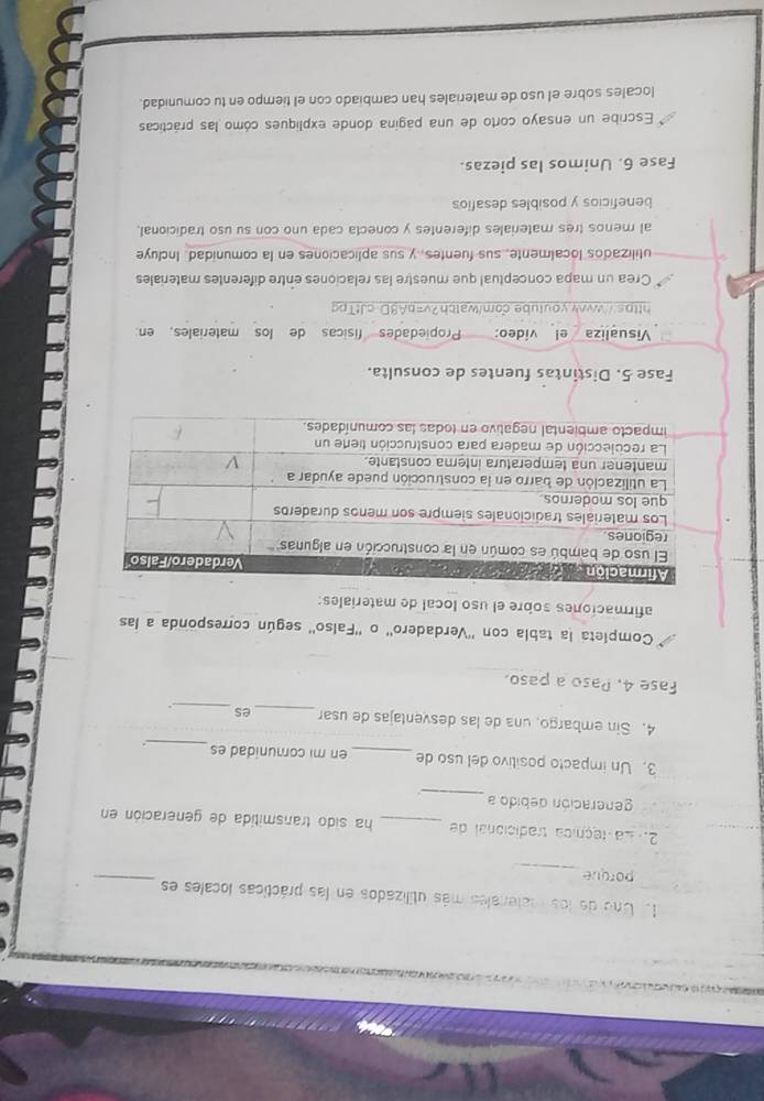 Uno de los matenales más utilizados en las prácticas locales es_ 
porque 
_ 
2. La teçnica tradicional de _ha sido transmitida de generación en 
_ 
generación debido a 
_ 
3. Un impacto positivo del uso de _en mi comunidad es 
4. Sin embargo, una de las desventajas de usar _es_ . 
Fase 4, Paso a paso. 
Completa la tabla con ''Verdadero'' o ''Falso'' según corresponda a las 
afirmaciones sobre el uso local de materiales: 
Fase 5. Distintas fuentes de consulta. 
Visualiza el vídeo: Propiedades físicas de los materiales, en 
https://wwww.youtube.com/watch?v=bA8D cJtTpg 
Crea un mapa conceptual que muestre las relaciones entre diferentes materiales 
utilizados localmente, sus fuentes, y sus aplicaciones en la comunidad. Incluye 
al menos tres materiales diferentes y conecta cada uno con su uso tradicional, 
beneficios y posibles desafios 
Fase 6. Unimos las piezas. 
Escribe un ensayo corto de una pagina donde expliques cómo las prácticas 
locales sobre el uso de materiales han cambiado con el tiempo en tu comunidad.