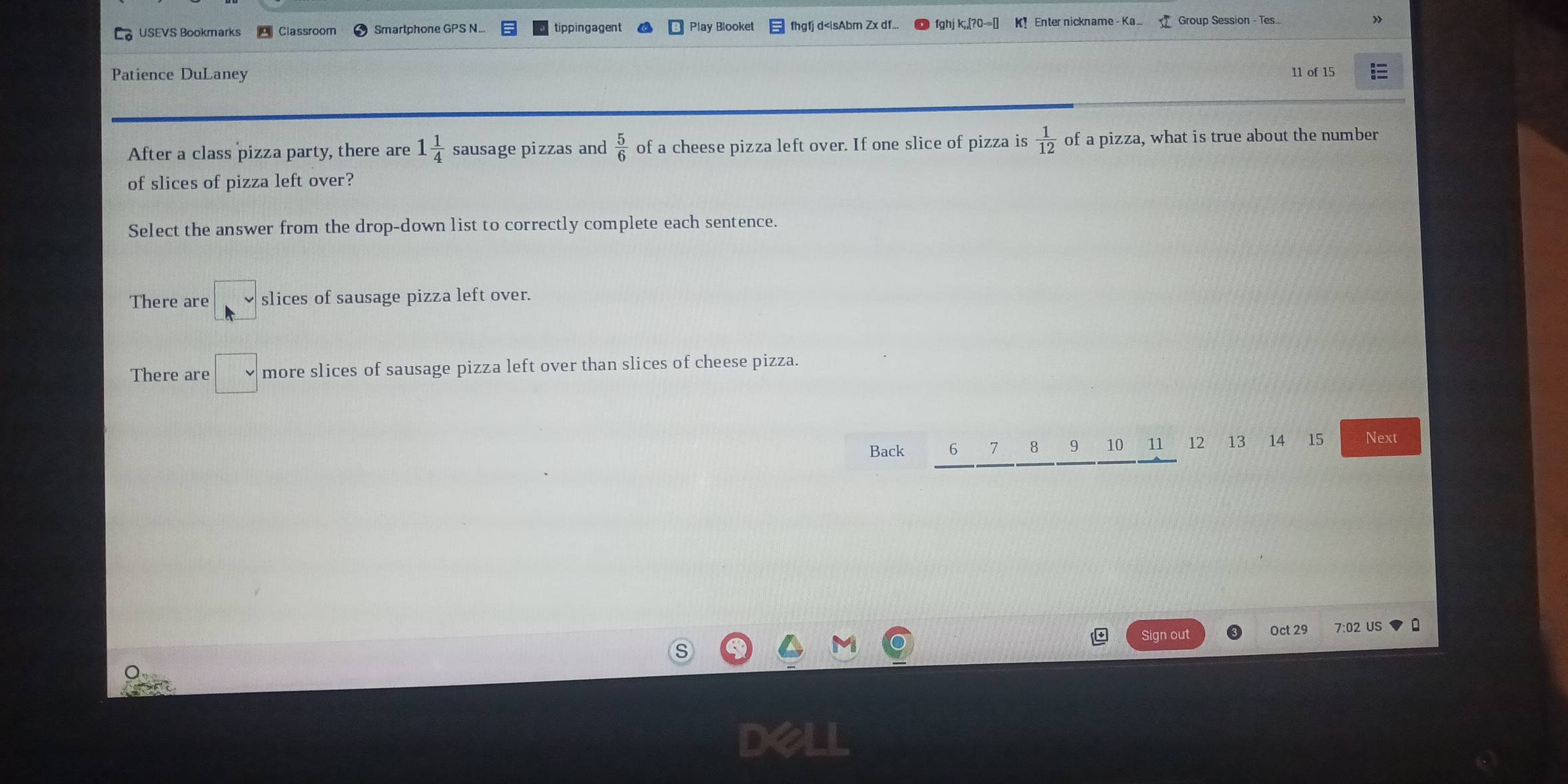 USEVS Bookmarks Classroom Smartphone GPS N. Play Blooket fhgfj d 1 1/4  sausage pizzas and  5/6  of a cheese pizza left over. If one slice of pizza is  1/12  of a pizza, what is true about the number
of slices of pizza left over?
Select the answer from the drop-down list to correctly complete each sentence.
There are slices of sausage pizza left over.
There are □ more slices of sausage pizza left over than slices of cheese pizza.
Back 6 7 8 9 10 11 12 13 14 15 Next
Sign out Oct 29 7:02 US