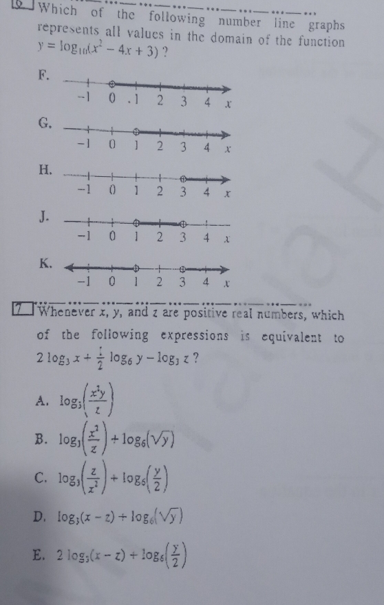 Which of the following number line graphs
represents all values in the domain of the function
y=log _10(x^2-4x+3) '?
F
G
H
J
K
Whenever x, y, and z are positive real numbers, which
of the following expressions is equivalent to
2log _3x+ 1/2 log _6y-log _3z ?
A. log _3( x^2y/z )
B. log _3( x^2/z )+log _6(sqrt(y))
C. log _3( z/z^2 )+log _5( y/2 )
D. log _3(x-z)+log _6(sqrt(y))
E. 2log _3(x-z)+log _6( y/2 )