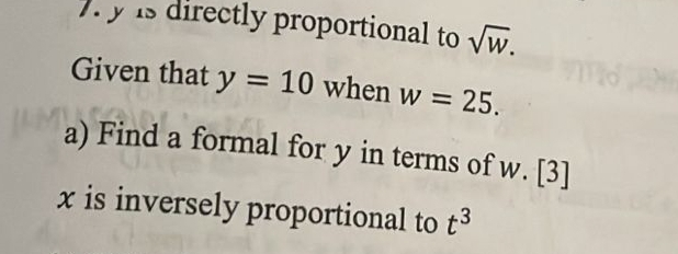 ). y is directly proportional to sqrt(w). 
Given that y=10 when w=25. 
a) Find a formal for y in terms of w. [3]
x is inversely proportional to t^3