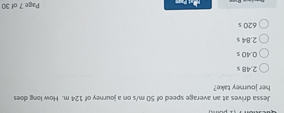 Jessa drives at an average speed of 50 m/s on a journey of 124 m. How long does
her journey take?
2.48 s
0.40 s
2.84 s
620 s
Page 7 of 30