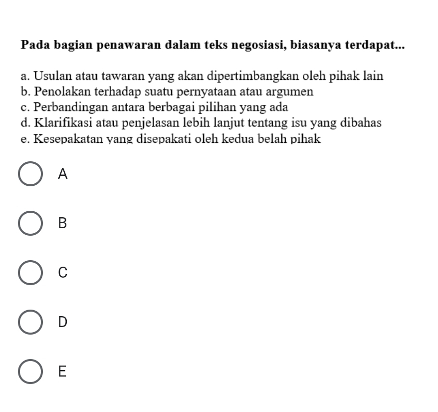 Pada bagian penawaran dalam teks negosiasi, biasanya terdapat...
a. Usulan atau tawaran yang akan dipertimbangkan oleh pihak lain
b. Penolakan terhadap suatu pernyataan atau argumen
c. Perbandingan antara berbagai pilihan yang ada
d. Klarifikasi atau penjelasan lebih lanjut tentang isu yang dibahas
e. Kesepakatan yang disepakati oleh kedua belah pihak
A
B
C
D
E