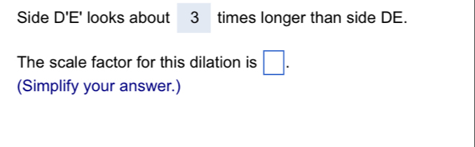 Side D'E' looks about 3 times longer than side DE. 
The scale factor for this dilation is □. 
(Simplify your answer.)