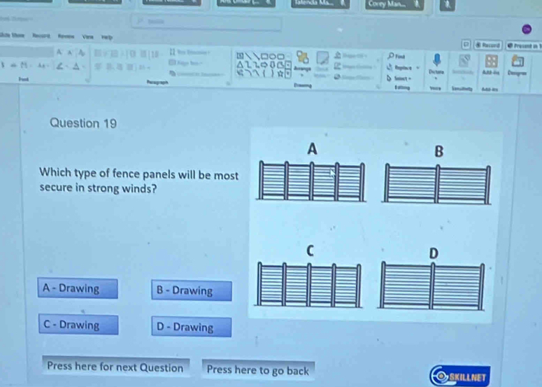 Katenda K Corey Man...
bollk
Lice Som Recurd Remew Vera Help 4 Present in 1
A. A * Finut
C
1+11 A_2 ~ Replere Dictana
Funt Snoct Vensltheity

Question 19
A
B
Which type of fence panels will be most
secure in strong winds?
C
D
A - Drawing B - Drawing
C - Drawing D - Drawing
Press here for next Question Press here to go back OSKILlNET