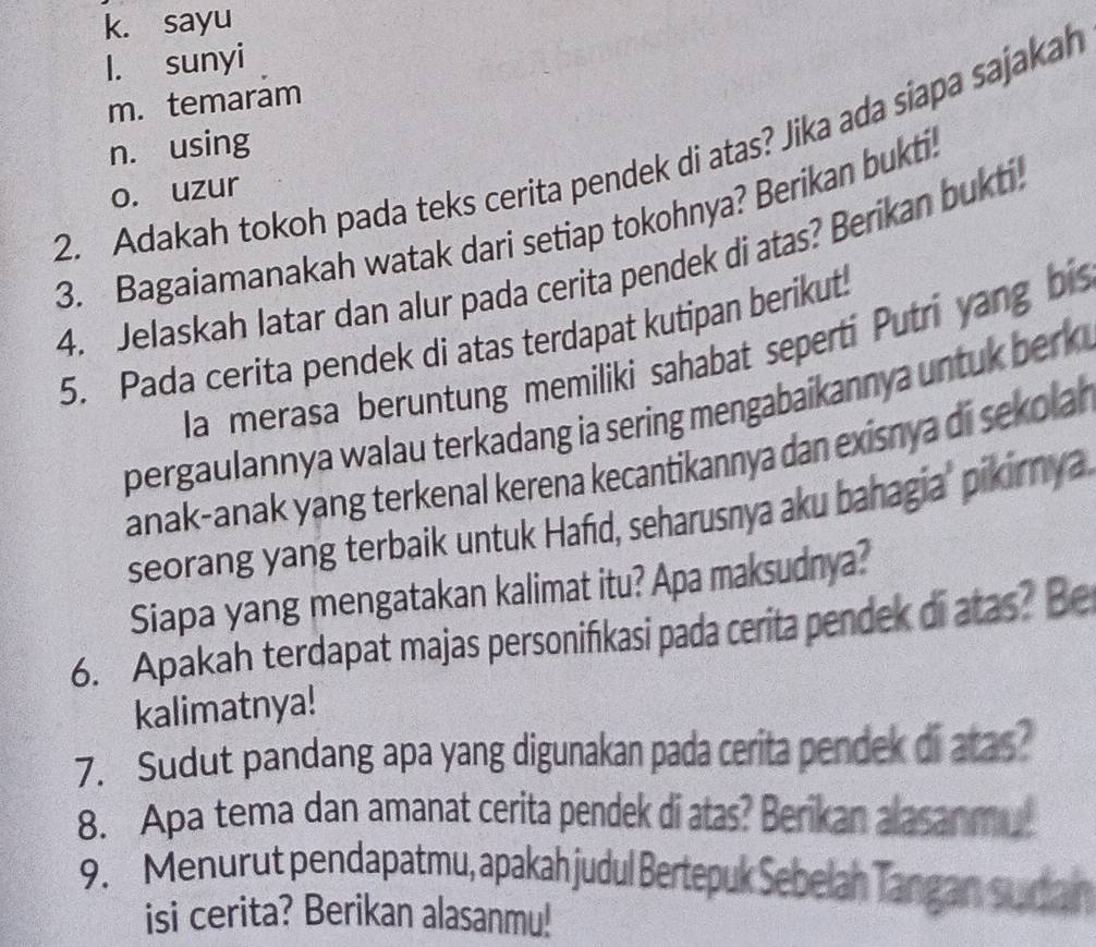 k. sayu
l. sunyi
m. temarám
n. using
2. Adakah tokoh pada teks cerita pendek di atas? Jika ada siapa sajakah
o. uzur
3. Bagaiamanakah watak dari setiap tokohnya? Berikan bukti.
4. Jelaskah latar dan alur pada cerita pendek di atas? Beríkan bukti.
5. Pada cerita pendek di atas terdapat kutipan berikut
la merasa beruntung memiliki sahabat seperti Putrí yang bis
pergaulannya walau terkadang ia sering mengabaikannya untuk berk
anak-anak yang terkenal kerena kecantikannya dan exisnya di sekola 
seorang yang terbaik untuk Hafid, seharusnya aku bahagia' pikirnya
Siapa yang mengatakan kalimat itu? Apa maksudnya?
6. Apakah terdapat majas personifikasi pada cerita pendek di atas? Be
kalimatnya!
7. Sudut pandang apa yang digunakan pada cerita pendek di atas?
8. Apa tema dan amanat cerita pendek di atas? Berikan alasanmu
9. Menurut pendapatmu, apakah judul Bertepuk Sebelah Tangan su dan
isi cerita? Berikan alasanmu!