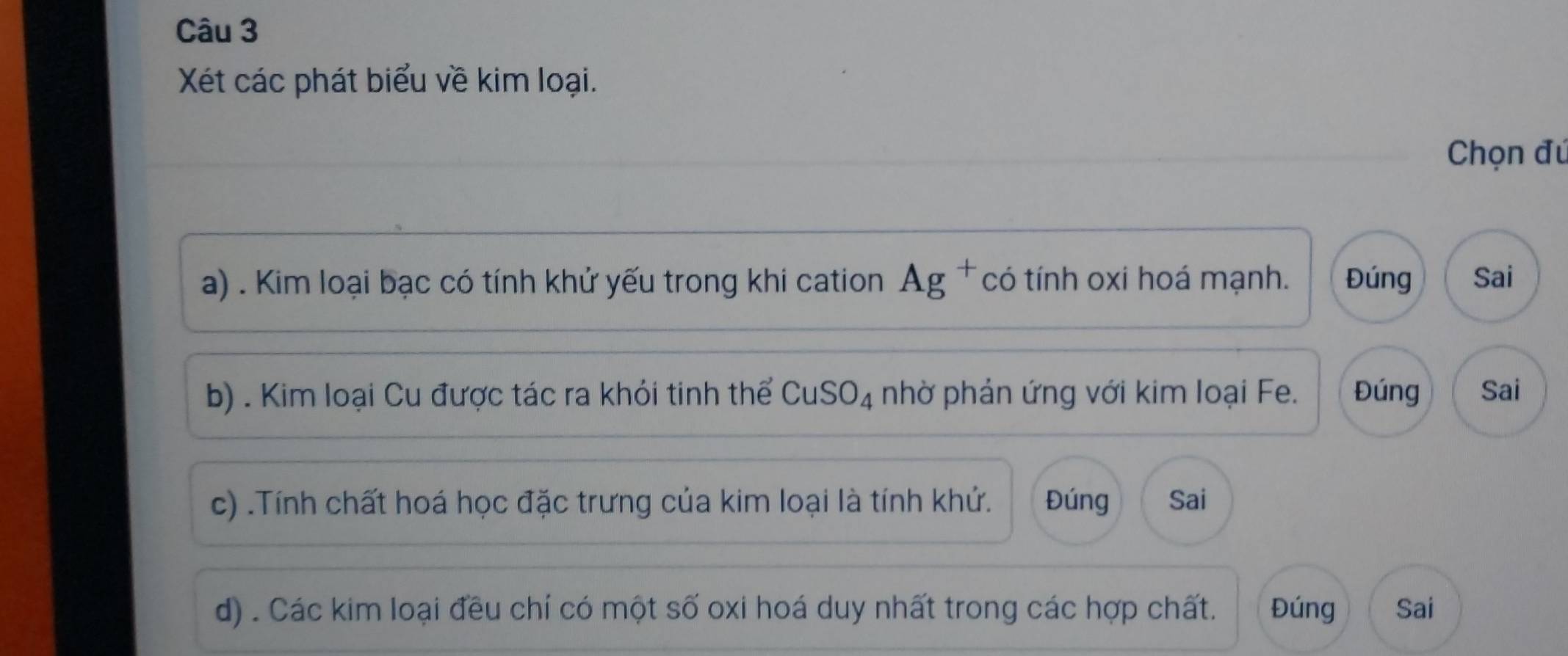 Xét các phát biểu về kim loại. 
Chọn đú 
a) . Kim loại bạc có tính khử yếu trong khi cation AB * có tính oxi hoá mạnh. Đúng Sai 
b) . Kim loại Cu được tác ra khỏi tinh thể CuSO_4 nhờ phản ứng với kim loại Fe. Đúng Sai 
c) .Tính chất hoá học đặc trưng của kim loại là tính khứ. Đúng Sai 
d) . Các kim loại đều chí có một số oxi hoá duy nhất trong các hợp chất. Đúng Sai