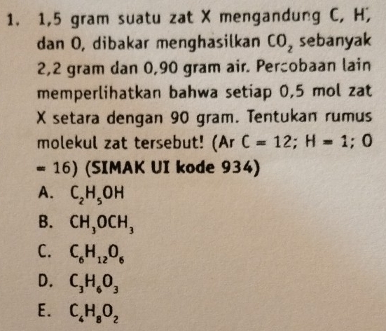 1,5 gram suatu zat X mengandung C, H,
dan O, dibakar menghasilkan CO_2 sebanyak
2,2 gram dan 0,90 gram air. Percobaan lain
memperlihatkan bahwa setiap 0,5 mol zat
X setara dengan 90 gram. Tentukan rumus
molekul zat tersebut! (Ar C=12; H=1;0
= 16) (SIMAK UI kode 934)
A. C_2H_5OH
B. CH_3OCH_3
C. C_6H_12O_6
D. C_3H_6O_3
E. C_4H_8O_2