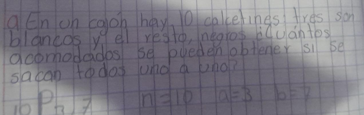 qEn on caon hay 10 cakcetines fres son 
blancos y ell resto, negros iluantos 
acomodados se pueden obtener si se 
sacan todos und a umo?
_10P_77
n=10 a=3 b=7