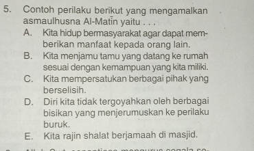 Contoh perilaku berikut yang mengamalkan
asmaulhusna Al-Matin yaitu . . .
A. Kita hidup bermasyarakat agar dapat mem-
berikan manfaat kepada orang lain.
B. Kita menjamu tamu yang datang ke rumah
sesuai dengan kemampuan yang kita miliki.
C. Kita mempersatukan berbagai pihak yang
berselisih.
D. Diri kita tidak tergoyahkan oleh berbagai
bisikan yang menjerumuskan ke perilaku
buruk.
E. Kita rajin shalat berjamaah di masjid.