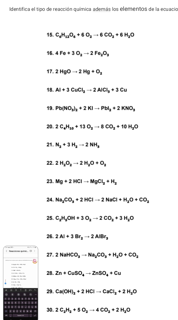 Identifica el tipo de reacción química además los elementos de la ecuacio 
15. C_6H_12O_6+6O_2to 6CO_2+6H_2O
16. 4Fe+3O_2to 2Fe_2O_3
17. 2HgOto 2Hg+O_2
18. Al+3CuCl_2to 2AlCl_3+3Cu
19. Pb(NO_3)_2+2KIto PbI_2+2KNO_3
20. 2C_4H_10+13O_2to 8CO_2+10H_2O
21. N_2+3H_2to 2NH_3
22. 2H_2O_2to 2H_2O+O_2
23. Mg+2HClto MgCl_2+H_2
24. Na_2CO_3+2HClto 2NaCl+H_2O+CO_2
25. C_2H_5OH+3O_2to 2CO_2+3H_2O
26. 2Al+3Br_2to 2AlBr_3 < Reacciones quimic.. ( 
27.  2NaHCO_3to Na_2CO_3+H_2O+CO_2
28. Zn+CuSO_4to ZnSO_4+Cu
29. Ca(OH)_2+2HClto CaCl_2+2H_2O
30. 2C_2H_2+5O_2to 4CO_2+2H_2O