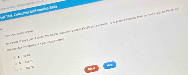 assessments-delivery/ua/la/launch/4 
ost Test: Consumer Mathematics Skills
ick wants to buy a pair of shoes. The original cost of the shoes is $56.75, and the markup is 12 percent. How much will he have to pay for the shoes
4
Select the correct answer.
markup value = original cost × percentage markup
A. $6.81
B. $49.64
C. $63.56
Reset Next