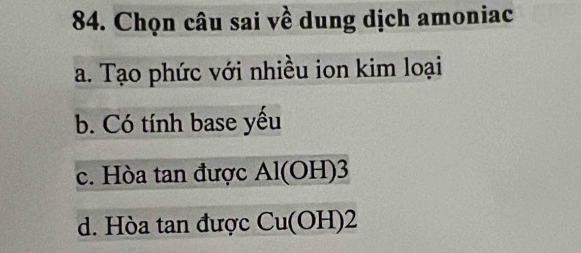 Chọn câu sai về dung dịch amoniac
a. Tạo phức với nhiều ion kim loại
b. Có tính base yếu
c. Hòa tan được Al(OH)3
d. Hòa tan được Cu(OH)2