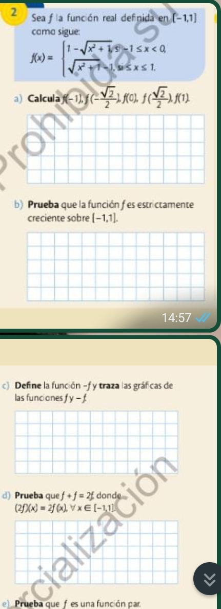 Sea f la función real definida en[-1,1]
cama sigue:
f(x)=beginarrayl 1-sqrt(x^2+1),s-1≤ x<0, sqrt(x^2+1)-1,s≤ x≤ 1.endarray.
a)Calcula f(-1), f(- sqrt(2)/2 ), f(0), f( sqrt(2)/2 lambda f(1). 
b) Prueba que la función f es estrictamente 
creciente sobre [-1,1]. 
14:57 
c) Define la función -f y traza las gráficas de 
las funciones fy-f
d) Prueba que f+f=2f donde
(2f)(x)=2f(x), forall x∈ [-1,1]
e) Prueba quefes una función par.