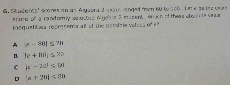 Students' scores on an Algebra 2 exam ranged from 60 to 100. Let e be the exam
score of a randomly selected Algebra 2 student. Which of these absolute value
inequalities represents all of the possible values of e?
A |e-80|≤ 20
B |e+80|≤ 20
C |e-20|≤ 80
D |e+20|≤ 80