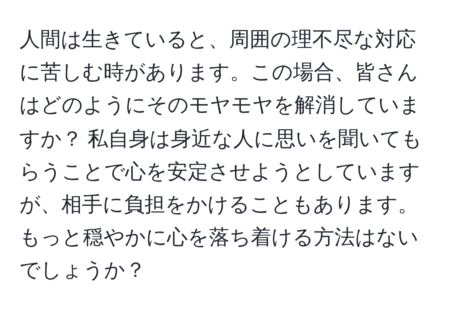 人間は生きていると、周囲の理不尽な対応に苦しむ時があります。この場合、皆さんはどのようにそのモヤモヤを解消していますか？ 私自身は身近な人に思いを聞いてもらうことで心を安定させようとしていますが、相手に負担をかけることもあります。もっと穏やかに心を落ち着ける方法はないでしょうか？