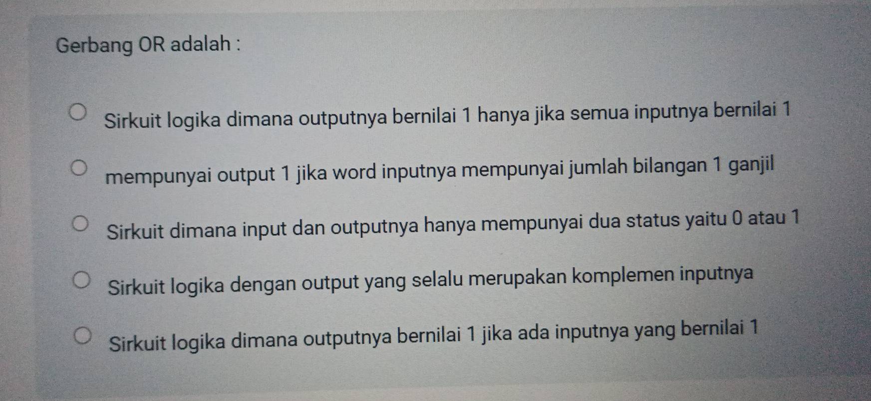 Gerbang OR adalah :
Sirkuit logika dimana outputnya bernilai 1 hanya jika semua inputnya bernilai 1
mempunyai output 1 jika word inputnya mempunyai jumlah bilangan 1 ganjil
Sirkuit dimana input dan outputnya hanya mempunyai dua status yaitu 0 atau 1
Sirkuit logika dengan output yang selalu merupakan komplemen inputnya
Sirkuit logika dimana outputnya bernilai 1 jika ada inputnya yang bernilai 1