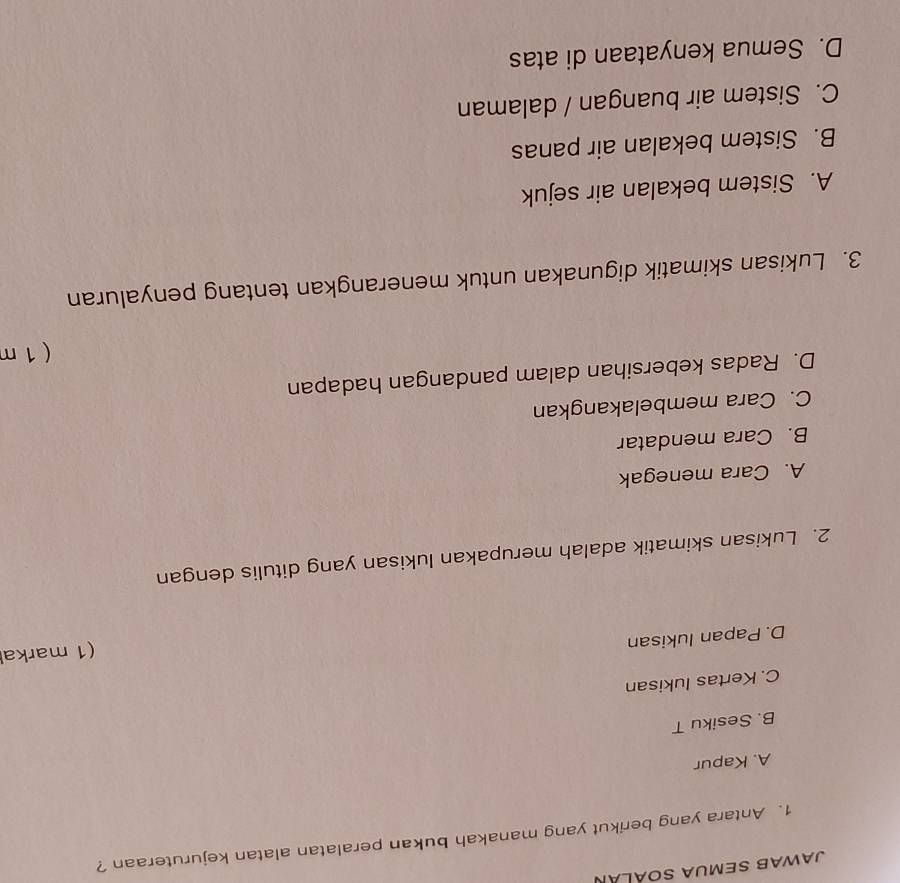 JaWAB SEMUA SOÁLáN
1. Antara yang berikut yang manakah bukan peralatan alatan kejuruteraan ?
A. Kapur
B. Sesiku T
C. Kertas lukisan
(1 markal
D. Papan lukisan
2. Lukisan skimatik adalah merupakan lukisan yang ditulis dengan
A. Cara menegak
B. Cara mendatar
C. Cara membelakangkan
D. Radas kebersihan dalam pandangan hadapan
( 1 m
3. Lukisan skimatik digunakan untuk menerangkan tentang penyaluran
A. Sistem bekalan air sejuk
B. Sistem bekalan air panas
C. Sistem air buangan / dalaman
D. Semua kenyataan di atas