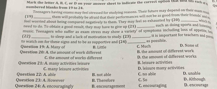 Mark the letter A, B, C, or D on your answer sheet to indicate the correct option that best lits each of D.
numbered blanks from 19 to 24.
Qu
Teenagers having exams may feel stressed for studying reasons. Their future may depend on their exam resu
(19) _them will probably be afraid that their performances will not be as good from their friends’ and m
feel worried about being compared negatively to them. They may feel so exhausted by (20) _which the
need to do. To obtain a good result, they may have to give up (21) _such as doing sports and listening
music. Teenagers who suffer as exam stress may show a variety' of symptoms including loss of appetite, be
(22) _to sleep and a lack of motivation to study. (23) _, it is important for teachers and pare 
to watch om for these signs and to be as supportive and (24) _as possible.
Question 19:A Many of B. Little C. Much D. None of
Question 20:A . the amount of work different B. the amount of different work
C. the amount of works different D. the amount of different works
Question 21:A l. many activities leisure B. leisure activities
C. many leisure activities D. leisure many activities
Question 22:A . able B. not able C. no able D. unable
Question 23:A . However B. Therefore C. So D. Although
Question 24:A . encouragingly B. encouragement C. encouraging D. encourage