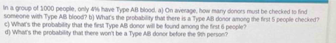 In a group of 1000 people, only 4% have Type AB blood. a) On average, how many donors must be checked to find 
someone with Type AB blood? b) What's the probability that there is a Type AB donor among the first 5 people checked? 
c) What's the probability that the first Type AB donor will be found among the first 6 people? 
d) What's the probability that there won't be a Type AB donor before the 9th person?