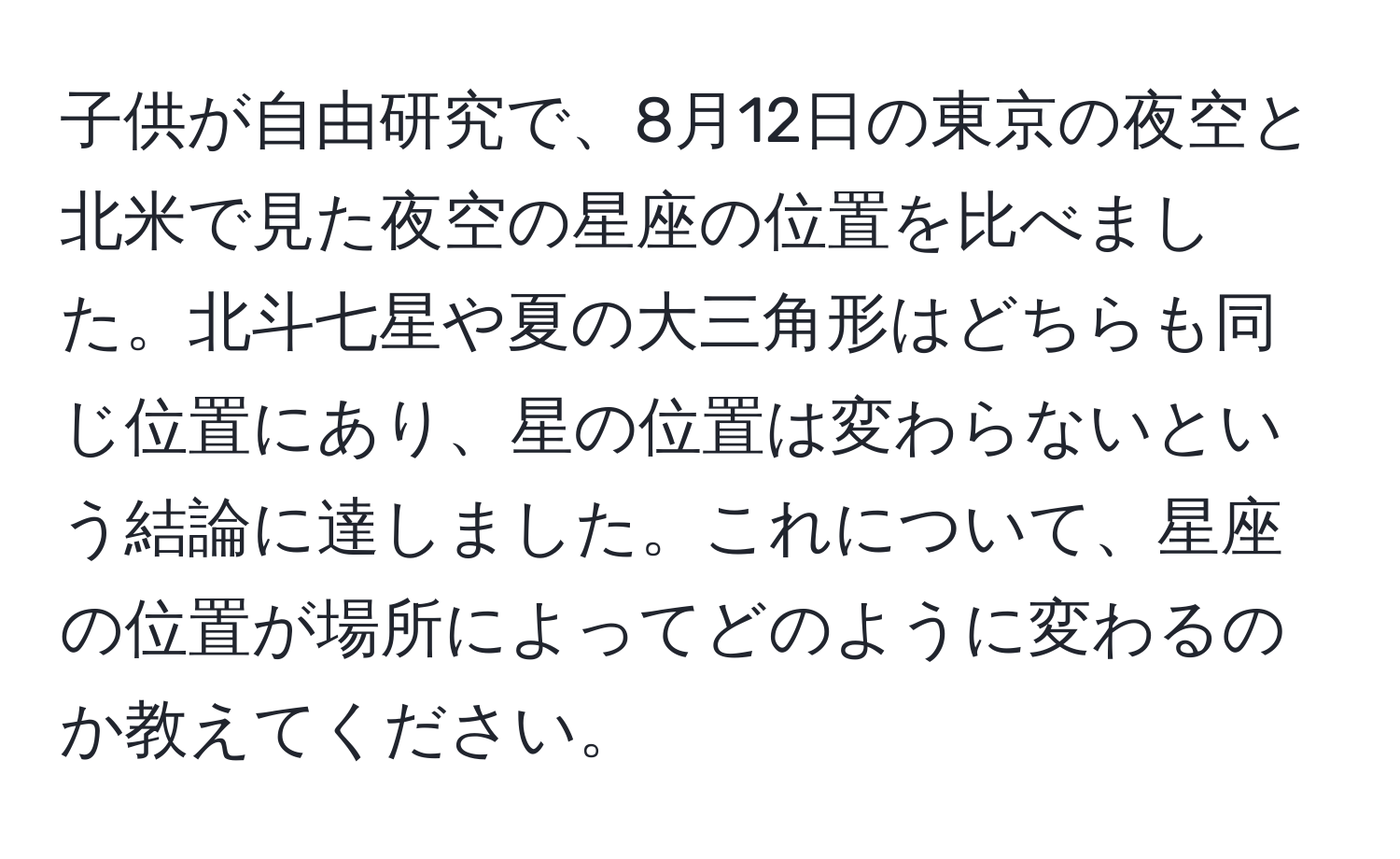 子供が自由研究で、8月12日の東京の夜空と北米で見た夜空の星座の位置を比べました。北斗七星や夏の大三角形はどちらも同じ位置にあり、星の位置は変わらないという結論に達しました。これについて、星座の位置が場所によってどのように変わるのか教えてください。