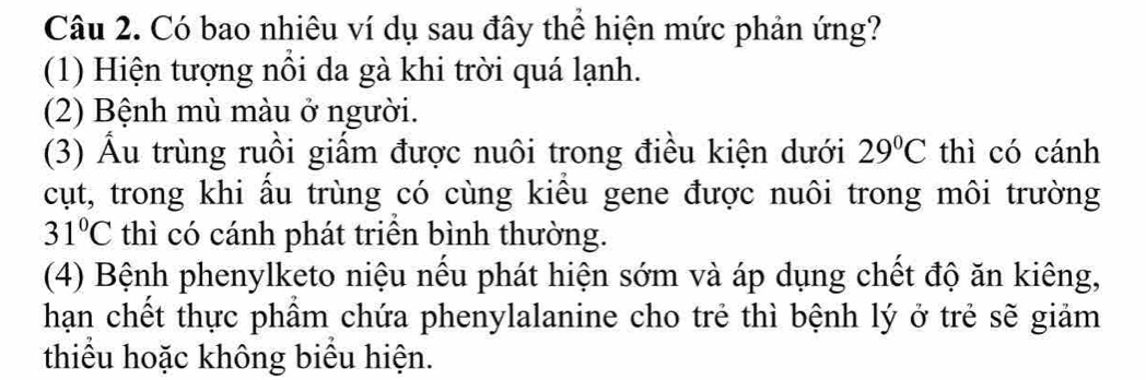 Có bao nhiêu ví dụ sau đây thể hiện mức phản ứng?
(1) Hiện tượng nổi da gà khi trời quá lạnh.
(2) Bệnh mù màu ở người.
(3) Âu trùng ruồi giầm được nuôi trong điều kiện dưới 29°C thì có cánh
cụt, trong khi âu trùng có cùng kiêu gene được nuôi trong môi trường
31°C thì có cánh phát triên bình thường.
(4) Bệnh phenylketo niệu nếu phát hiện sớm và áp dụng chết độ ăn kiêng,
hạn chết thực phâm chứa phenylalanine cho trẻ thì bệnh lý ở trẻ sẽ giảm
thiêu hoặc không biêu hiện.