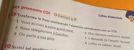 Les pronoms COI Grammaire, p. 37
Cahier d'exercices 
29 Trasforma le frasi sostituendo l'elemento sottolineato con un COI 
1 Vous écrivez à votre grand-mère. 
2 Nous téléphonons à Gauthier. 
4 Elles donnent confiance. (à moi) 
5 Il demande de l'argent. (à vous) 
3 On parle à nos amis. 6 J'offre ce cadeau. (à toi) 
30 Scrivi sul guader